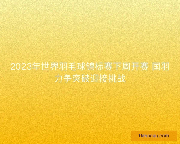2023年世界羽毛球锦标赛下周开赛 国羽力争突破迎接挑战