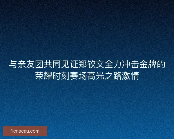 与亲友团共同见证郑钦文全力冲击金牌的荣耀时刻赛场高光之路激情