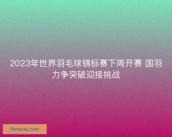 2023年世界羽毛球锦标赛下周开赛 国羽力争突破迎接挑战