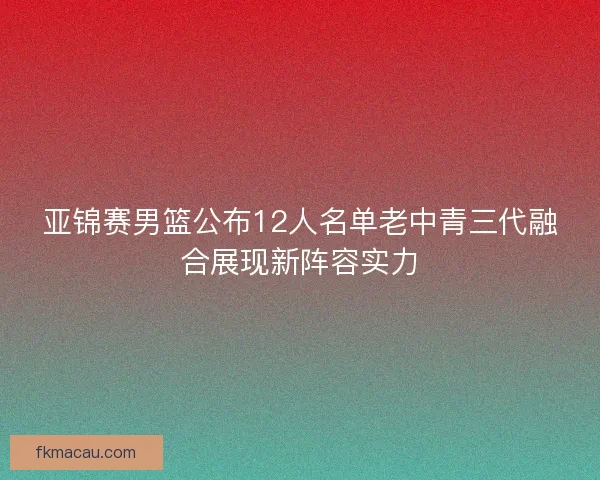 亚锦赛男篮公布12人名单老中青三代融合展现新阵容实力